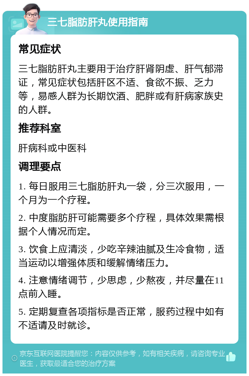 三七脂肪肝丸使用指南 常见症状 三七脂肪肝丸主要用于治疗肝肾阴虚、肝气郁滞证，常见症状包括肝区不适、食欲不振、乏力等，易感人群为长期饮酒、肥胖或有肝病家族史的人群。 推荐科室 肝病科或中医科 调理要点 1. 每日服用三七脂肪肝丸一袋，分三次服用，一个月为一个疗程。 2. 中度脂肪肝可能需要多个疗程，具体效果需根据个人情况而定。 3. 饮食上应清淡，少吃辛辣油腻及生冷食物，适当运动以增强体质和缓解情绪压力。 4. 注意情绪调节，少思虑，少熬夜，并尽量在11点前入睡。 5. 定期复查各项指标是否正常，服药过程中如有不适请及时就诊。