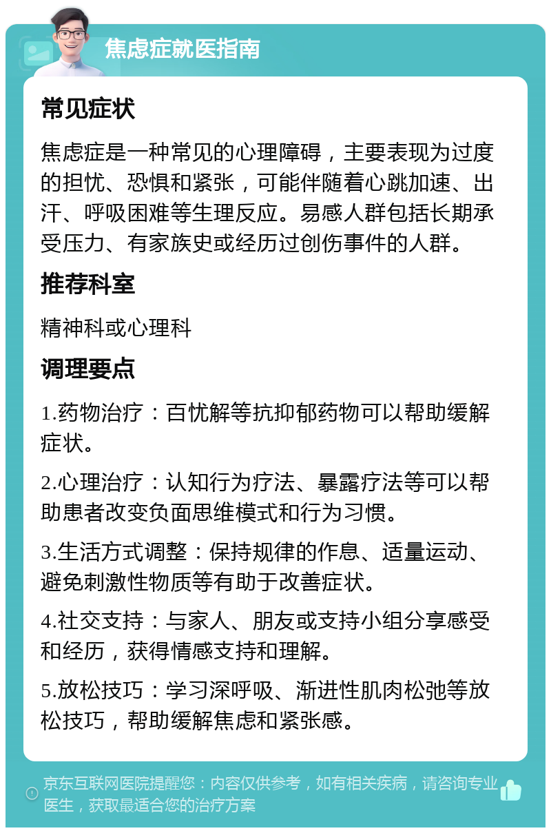 焦虑症就医指南 常见症状 焦虑症是一种常见的心理障碍，主要表现为过度的担忧、恐惧和紧张，可能伴随着心跳加速、出汗、呼吸困难等生理反应。易感人群包括长期承受压力、有家族史或经历过创伤事件的人群。 推荐科室 精神科或心理科 调理要点 1.药物治疗：百忧解等抗抑郁药物可以帮助缓解症状。 2.心理治疗：认知行为疗法、暴露疗法等可以帮助患者改变负面思维模式和行为习惯。 3.生活方式调整：保持规律的作息、适量运动、避免刺激性物质等有助于改善症状。 4.社交支持：与家人、朋友或支持小组分享感受和经历，获得情感支持和理解。 5.放松技巧：学习深呼吸、渐进性肌肉松弛等放松技巧，帮助缓解焦虑和紧张感。