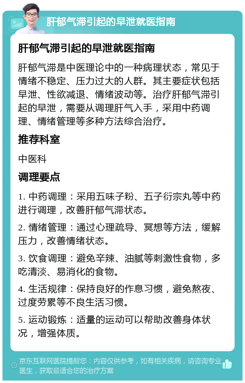 肝郁气滞引起的早泄就医指南 肝郁气滞引起的早泄就医指南 肝郁气滞是中医理论中的一种病理状态，常见于情绪不稳定、压力过大的人群。其主要症状包括早泄、性欲减退、情绪波动等。治疗肝郁气滞引起的早泄，需要从调理肝气入手，采用中药调理、情绪管理等多种方法综合治疗。 推荐科室 中医科 调理要点 1. 中药调理：采用五味子粉、五子衍宗丸等中药进行调理，改善肝郁气滞状态。 2. 情绪管理：通过心理疏导、冥想等方法，缓解压力，改善情绪状态。 3. 饮食调理：避免辛辣、油腻等刺激性食物，多吃清淡、易消化的食物。 4. 生活规律：保持良好的作息习惯，避免熬夜、过度劳累等不良生活习惯。 5. 运动锻炼：适量的运动可以帮助改善身体状况，增强体质。