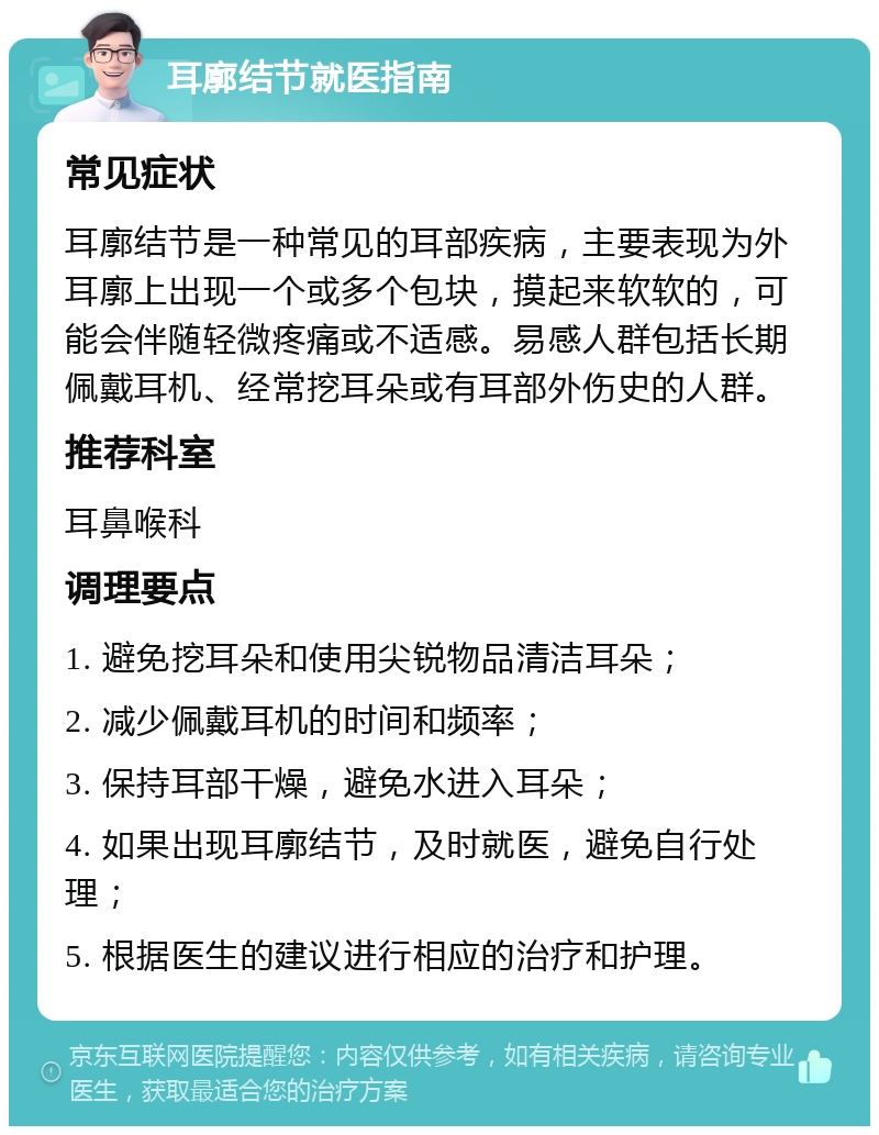 耳廓结节就医指南 常见症状 耳廓结节是一种常见的耳部疾病，主要表现为外耳廓上出现一个或多个包块，摸起来软软的，可能会伴随轻微疼痛或不适感。易感人群包括长期佩戴耳机、经常挖耳朵或有耳部外伤史的人群。 推荐科室 耳鼻喉科 调理要点 1. 避免挖耳朵和使用尖锐物品清洁耳朵； 2. 减少佩戴耳机的时间和频率； 3. 保持耳部干燥，避免水进入耳朵； 4. 如果出现耳廓结节，及时就医，避免自行处理； 5. 根据医生的建议进行相应的治疗和护理。