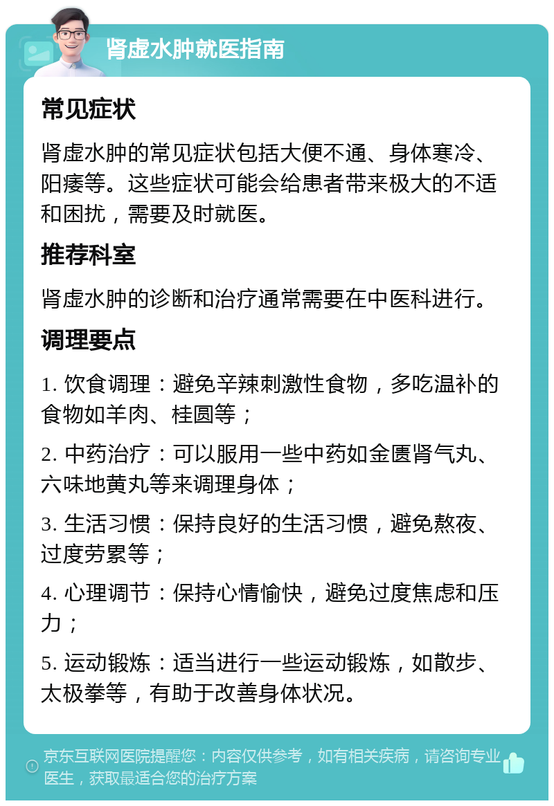 肾虚水肿就医指南 常见症状 肾虚水肿的常见症状包括大便不通、身体寒冷、阳痿等。这些症状可能会给患者带来极大的不适和困扰，需要及时就医。 推荐科室 肾虚水肿的诊断和治疗通常需要在中医科进行。 调理要点 1. 饮食调理：避免辛辣刺激性食物，多吃温补的食物如羊肉、桂圆等； 2. 中药治疗：可以服用一些中药如金匮肾气丸、六味地黄丸等来调理身体； 3. 生活习惯：保持良好的生活习惯，避免熬夜、过度劳累等； 4. 心理调节：保持心情愉快，避免过度焦虑和压力； 5. 运动锻炼：适当进行一些运动锻炼，如散步、太极拳等，有助于改善身体状况。