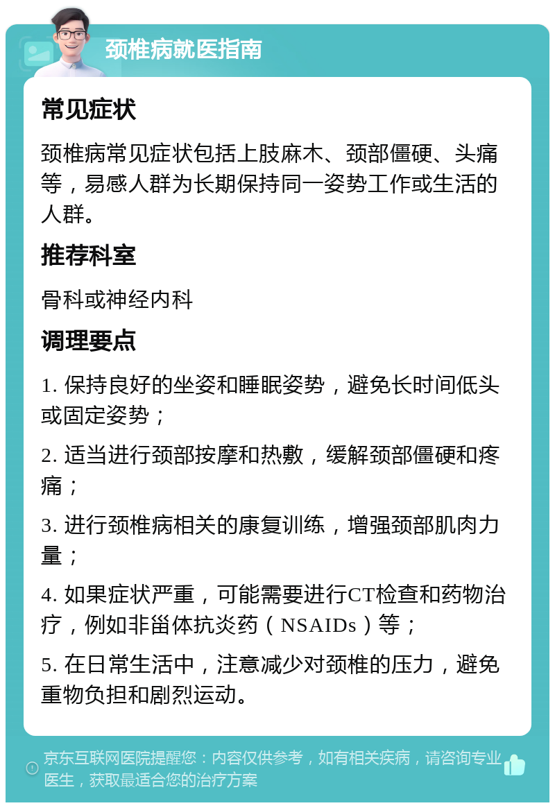 颈椎病就医指南 常见症状 颈椎病常见症状包括上肢麻木、颈部僵硬、头痛等，易感人群为长期保持同一姿势工作或生活的人群。 推荐科室 骨科或神经内科 调理要点 1. 保持良好的坐姿和睡眠姿势，避免长时间低头或固定姿势； 2. 适当进行颈部按摩和热敷，缓解颈部僵硬和疼痛； 3. 进行颈椎病相关的康复训练，增强颈部肌肉力量； 4. 如果症状严重，可能需要进行CT检查和药物治疗，例如非甾体抗炎药（NSAIDs）等； 5. 在日常生活中，注意减少对颈椎的压力，避免重物负担和剧烈运动。