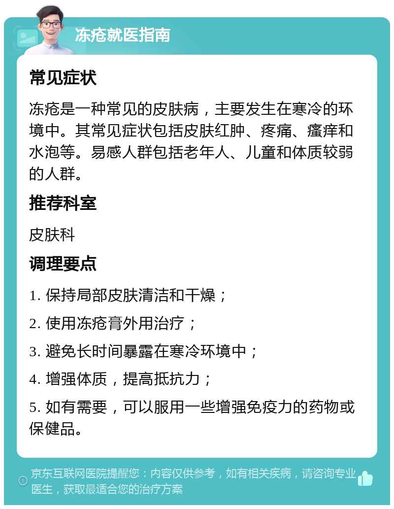 冻疮就医指南 常见症状 冻疮是一种常见的皮肤病，主要发生在寒冷的环境中。其常见症状包括皮肤红肿、疼痛、瘙痒和水泡等。易感人群包括老年人、儿童和体质较弱的人群。 推荐科室 皮肤科 调理要点 1. 保持局部皮肤清洁和干燥； 2. 使用冻疮膏外用治疗； 3. 避免长时间暴露在寒冷环境中； 4. 增强体质，提高抵抗力； 5. 如有需要，可以服用一些增强免疫力的药物或保健品。