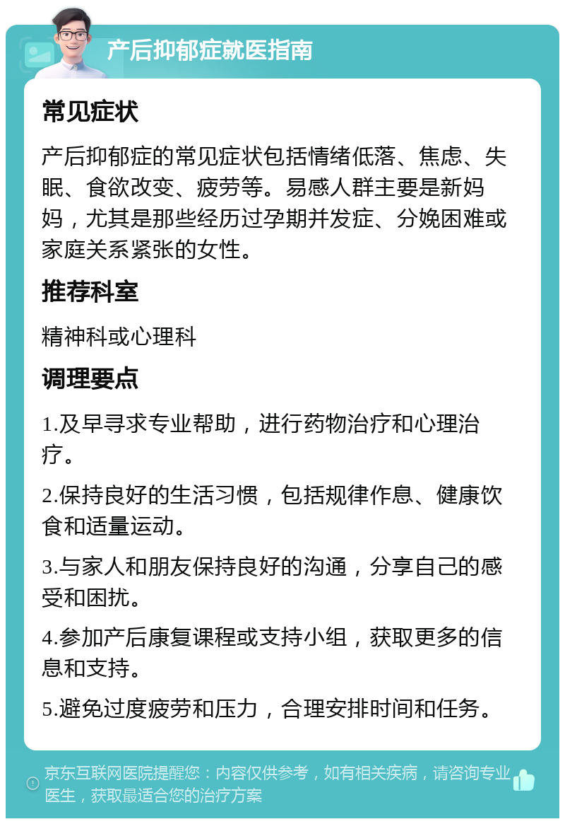 产后抑郁症就医指南 常见症状 产后抑郁症的常见症状包括情绪低落、焦虑、失眠、食欲改变、疲劳等。易感人群主要是新妈妈，尤其是那些经历过孕期并发症、分娩困难或家庭关系紧张的女性。 推荐科室 精神科或心理科 调理要点 1.及早寻求专业帮助，进行药物治疗和心理治疗。 2.保持良好的生活习惯，包括规律作息、健康饮食和适量运动。 3.与家人和朋友保持良好的沟通，分享自己的感受和困扰。 4.参加产后康复课程或支持小组，获取更多的信息和支持。 5.避免过度疲劳和压力，合理安排时间和任务。