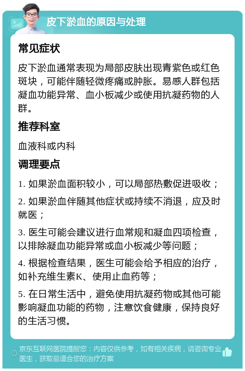 皮下淤血的原因与处理 常见症状 皮下淤血通常表现为局部皮肤出现青紫色或红色斑块，可能伴随轻微疼痛或肿胀。易感人群包括凝血功能异常、血小板减少或使用抗凝药物的人群。 推荐科室 血液科或内科 调理要点 1. 如果淤血面积较小，可以局部热敷促进吸收； 2. 如果淤血伴随其他症状或持续不消退，应及时就医； 3. 医生可能会建议进行血常规和凝血四项检查，以排除凝血功能异常或血小板减少等问题； 4. 根据检查结果，医生可能会给予相应的治疗，如补充维生素K、使用止血药等； 5. 在日常生活中，避免使用抗凝药物或其他可能影响凝血功能的药物，注意饮食健康，保持良好的生活习惯。