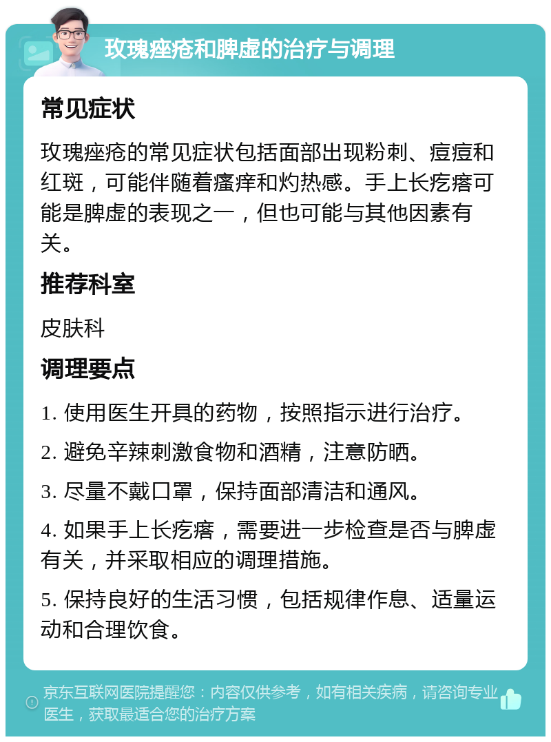 玫瑰痤疮和脾虚的治疗与调理 常见症状 玫瑰痤疮的常见症状包括面部出现粉刺、痘痘和红斑，可能伴随着瘙痒和灼热感。手上长疙瘩可能是脾虚的表现之一，但也可能与其他因素有关。 推荐科室 皮肤科 调理要点 1. 使用医生开具的药物，按照指示进行治疗。 2. 避免辛辣刺激食物和酒精，注意防晒。 3. 尽量不戴口罩，保持面部清洁和通风。 4. 如果手上长疙瘩，需要进一步检查是否与脾虚有关，并采取相应的调理措施。 5. 保持良好的生活习惯，包括规律作息、适量运动和合理饮食。