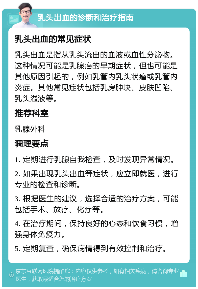 乳头出血的诊断和治疗指南 乳头出血的常见症状 乳头出血是指从乳头流出的血液或血性分泌物。这种情况可能是乳腺癌的早期症状，但也可能是其他原因引起的，例如乳管内乳头状瘤或乳管内炎症。其他常见症状包括乳房肿块、皮肤凹陷、乳头溢液等。 推荐科室 乳腺外科 调理要点 1. 定期进行乳腺自我检查，及时发现异常情况。 2. 如果出现乳头出血等症状，应立即就医，进行专业的检查和诊断。 3. 根据医生的建议，选择合适的治疗方案，可能包括手术、放疗、化疗等。 4. 在治疗期间，保持良好的心态和饮食习惯，增强身体免疫力。 5. 定期复查，确保病情得到有效控制和治疗。