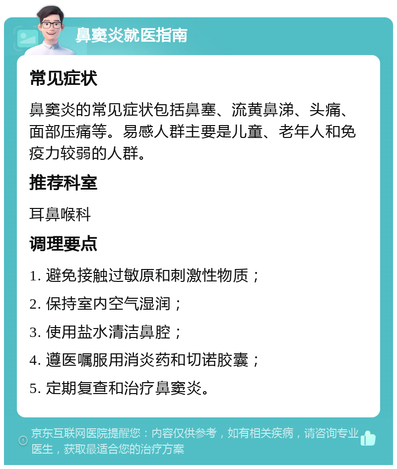 鼻窦炎就医指南 常见症状 鼻窦炎的常见症状包括鼻塞、流黄鼻涕、头痛、面部压痛等。易感人群主要是儿童、老年人和免疫力较弱的人群。 推荐科室 耳鼻喉科 调理要点 1. 避免接触过敏原和刺激性物质； 2. 保持室内空气湿润； 3. 使用盐水清洁鼻腔； 4. 遵医嘱服用消炎药和切诺胶囊； 5. 定期复查和治疗鼻窦炎。