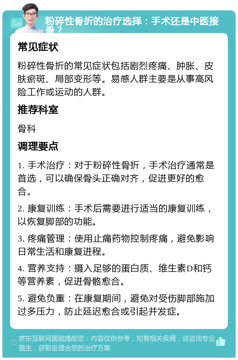 粉碎性骨折的治疗选择：手术还是中医接骨？ 常见症状 粉碎性骨折的常见症状包括剧烈疼痛、肿胀、皮肤瘀斑、局部变形等。易感人群主要是从事高风险工作或运动的人群。 推荐科室 骨科 调理要点 1. 手术治疗：对于粉碎性骨折，手术治疗通常是首选，可以确保骨头正确对齐，促进更好的愈合。 2. 康复训练：手术后需要进行适当的康复训练，以恢复脚部的功能。 3. 疼痛管理：使用止痛药物控制疼痛，避免影响日常生活和康复进程。 4. 营养支持：摄入足够的蛋白质、维生素D和钙等营养素，促进骨骼愈合。 5. 避免负重：在康复期间，避免对受伤脚部施加过多压力，防止延迟愈合或引起并发症。