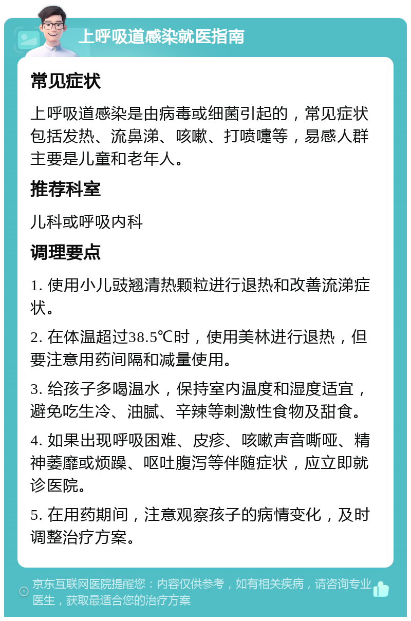 上呼吸道感染就医指南 常见症状 上呼吸道感染是由病毒或细菌引起的，常见症状包括发热、流鼻涕、咳嗽、打喷嚏等，易感人群主要是儿童和老年人。 推荐科室 儿科或呼吸内科 调理要点 1. 使用小儿豉翘清热颗粒进行退热和改善流涕症状。 2. 在体温超过38.5℃时，使用美林进行退热，但要注意用药间隔和减量使用。 3. 给孩子多喝温水，保持室内温度和湿度适宜，避免吃生冷、油腻、辛辣等刺激性食物及甜食。 4. 如果出现呼吸困难、皮疹、咳嗽声音嘶哑、精神萎靡或烦躁、呕吐腹泻等伴随症状，应立即就诊医院。 5. 在用药期间，注意观察孩子的病情变化，及时调整治疗方案。