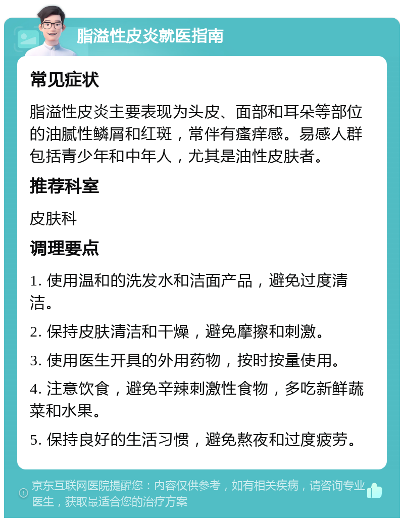 脂溢性皮炎就医指南 常见症状 脂溢性皮炎主要表现为头皮、面部和耳朵等部位的油腻性鳞屑和红斑，常伴有瘙痒感。易感人群包括青少年和中年人，尤其是油性皮肤者。 推荐科室 皮肤科 调理要点 1. 使用温和的洗发水和洁面产品，避免过度清洁。 2. 保持皮肤清洁和干燥，避免摩擦和刺激。 3. 使用医生开具的外用药物，按时按量使用。 4. 注意饮食，避免辛辣刺激性食物，多吃新鲜蔬菜和水果。 5. 保持良好的生活习惯，避免熬夜和过度疲劳。