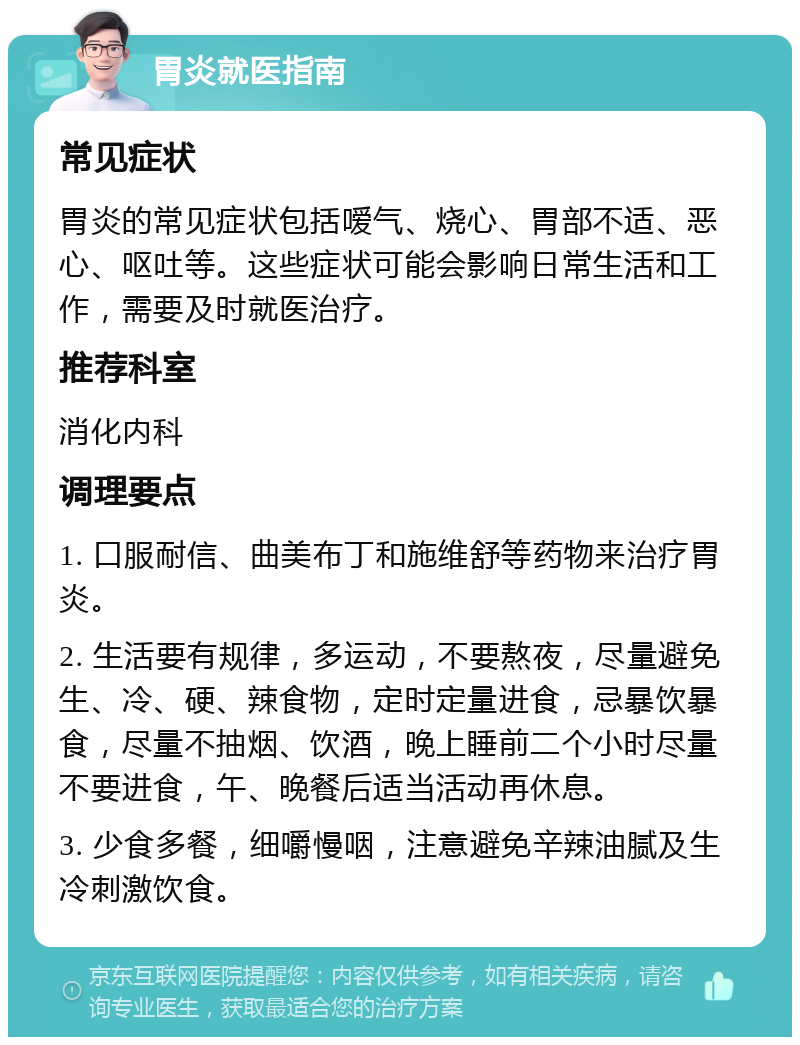 胃炎就医指南 常见症状 胃炎的常见症状包括嗳气、烧心、胃部不适、恶心、呕吐等。这些症状可能会影响日常生活和工作，需要及时就医治疗。 推荐科室 消化内科 调理要点 1. 口服耐信、曲美布丁和施维舒等药物来治疗胃炎。 2. 生活要有规律，多运动，不要熬夜，尽量避免生、冷、硬、辣食物，定时定量进食，忌暴饮暴食，尽量不抽烟、饮酒，晚上睡前二个小时尽量不要进食，午、晚餐后适当活动再休息。 3. 少食多餐，细嚼慢咽，注意避免辛辣油腻及生冷刺激饮食。