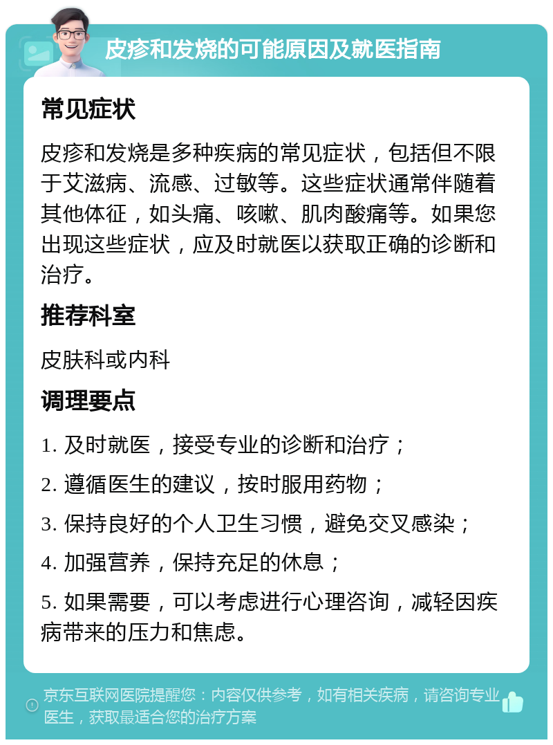 皮疹和发烧的可能原因及就医指南 常见症状 皮疹和发烧是多种疾病的常见症状，包括但不限于艾滋病、流感、过敏等。这些症状通常伴随着其他体征，如头痛、咳嗽、肌肉酸痛等。如果您出现这些症状，应及时就医以获取正确的诊断和治疗。 推荐科室 皮肤科或内科 调理要点 1. 及时就医，接受专业的诊断和治疗； 2. 遵循医生的建议，按时服用药物； 3. 保持良好的个人卫生习惯，避免交叉感染； 4. 加强营养，保持充足的休息； 5. 如果需要，可以考虑进行心理咨询，减轻因疾病带来的压力和焦虑。