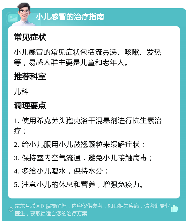 小儿感冒的治疗指南 常见症状 小儿感冒的常见症状包括流鼻涕、咳嗽、发热等，易感人群主要是儿童和老年人。 推荐科室 儿科 调理要点 1. 使用希克劳头孢克洛干混悬剂进行抗生素治疗； 2. 给小儿服用小儿鼓翘颗粒来缓解症状； 3. 保持室内空气流通，避免小儿接触病毒； 4. 多给小儿喝水，保持水分； 5. 注意小儿的休息和营养，增强免疫力。