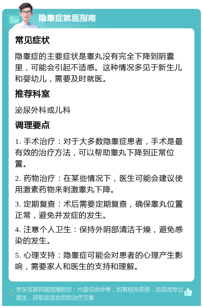 隐睾症就医指南 常见症状 隐睾症的主要症状是睾丸没有完全下降到阴囊里，可能会引起不适感。这种情况多见于新生儿和婴幼儿，需要及时就医。 推荐科室 泌尿外科或儿科 调理要点 1. 手术治疗：对于大多数隐睾症患者，手术是最有效的治疗方法，可以帮助睾丸下降到正常位置。 2. 药物治疗：在某些情况下，医生可能会建议使用激素药物来刺激睾丸下降。 3. 定期复查：术后需要定期复查，确保睾丸位置正常，避免并发症的发生。 4. 注意个人卫生：保持外阴部清洁干燥，避免感染的发生。 5. 心理支持：隐睾症可能会对患者的心理产生影响，需要家人和医生的支持和理解。