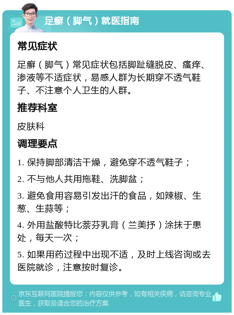 足癣（脚气）就医指南 常见症状 足癣（脚气）常见症状包括脚趾缝脱皮、瘙痒、渗液等不适症状，易感人群为长期穿不透气鞋子、不注意个人卫生的人群。 推荐科室 皮肤科 调理要点 1. 保持脚部清洁干燥，避免穿不透气鞋子； 2. 不与他人共用拖鞋、洗脚盆； 3. 避免食用容易引发出汗的食品，如辣椒、生葱、生蒜等； 4. 外用盐酸特比萘芬乳膏（兰美抒）涂抹于患处，每天一次； 5. 如果用药过程中出现不适，及时上线咨询或去医院就诊，注意按时复诊。