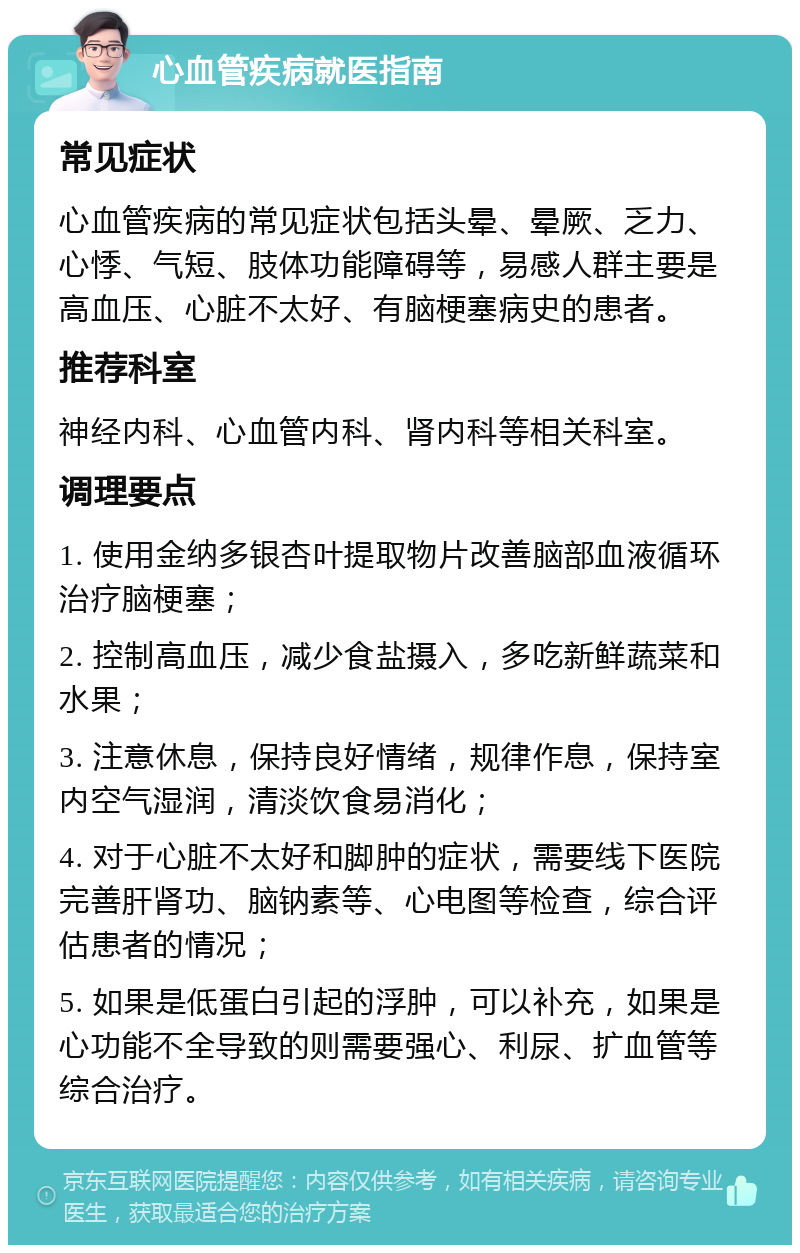 心血管疾病就医指南 常见症状 心血管疾病的常见症状包括头晕、晕厥、乏力、心悸、气短、肢体功能障碍等，易感人群主要是高血压、心脏不太好、有脑梗塞病史的患者。 推荐科室 神经内科、心血管内科、肾内科等相关科室。 调理要点 1. 使用金纳多银杏叶提取物片改善脑部血液循环治疗脑梗塞； 2. 控制高血压，减少食盐摄入，多吃新鲜蔬菜和水果； 3. 注意休息，保持良好情绪，规律作息，保持室内空气湿润，清淡饮食易消化； 4. 对于心脏不太好和脚肿的症状，需要线下医院完善肝肾功、脑钠素等、心电图等检查，综合评估患者的情况； 5. 如果是低蛋白引起的浮肿，可以补充，如果是心功能不全导致的则需要强心、利尿、扩血管等综合治疗。