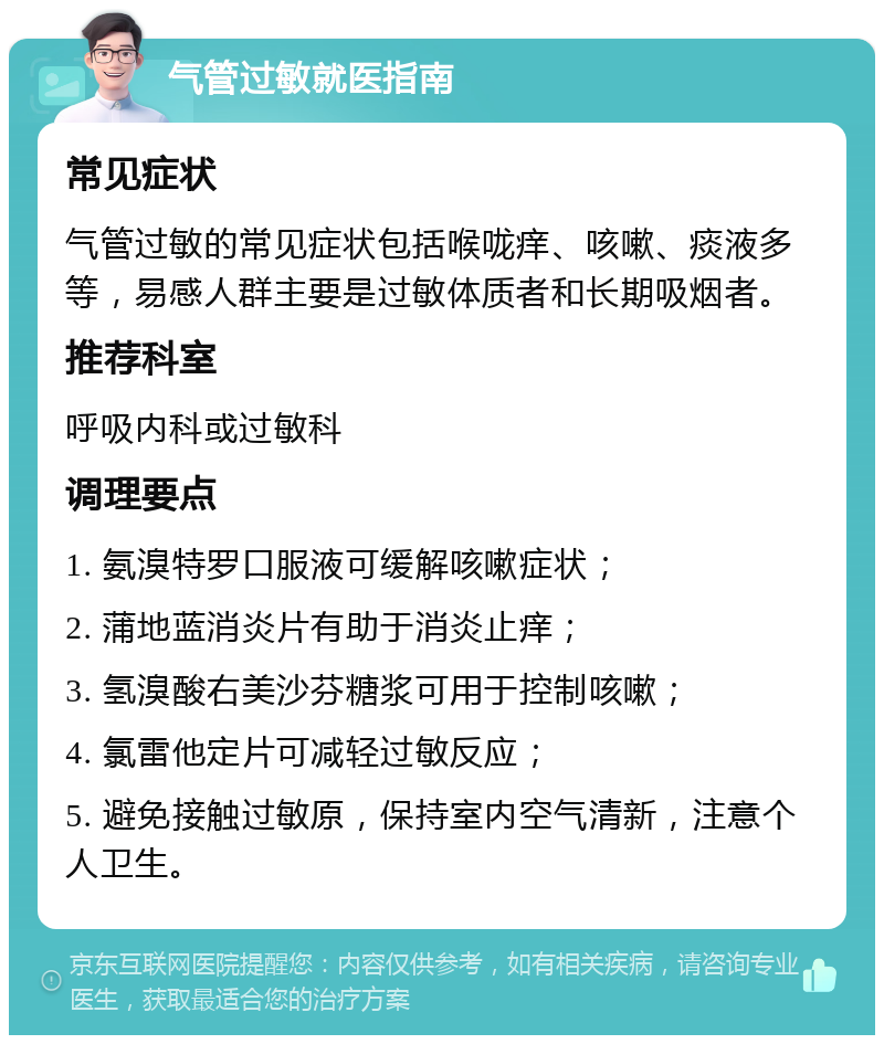 气管过敏就医指南 常见症状 气管过敏的常见症状包括喉咙痒、咳嗽、痰液多等，易感人群主要是过敏体质者和长期吸烟者。 推荐科室 呼吸内科或过敏科 调理要点 1. 氨溴特罗口服液可缓解咳嗽症状； 2. 蒲地蓝消炎片有助于消炎止痒； 3. 氢溴酸右美沙芬糖浆可用于控制咳嗽； 4. 氯雷他定片可减轻过敏反应； 5. 避免接触过敏原，保持室内空气清新，注意个人卫生。