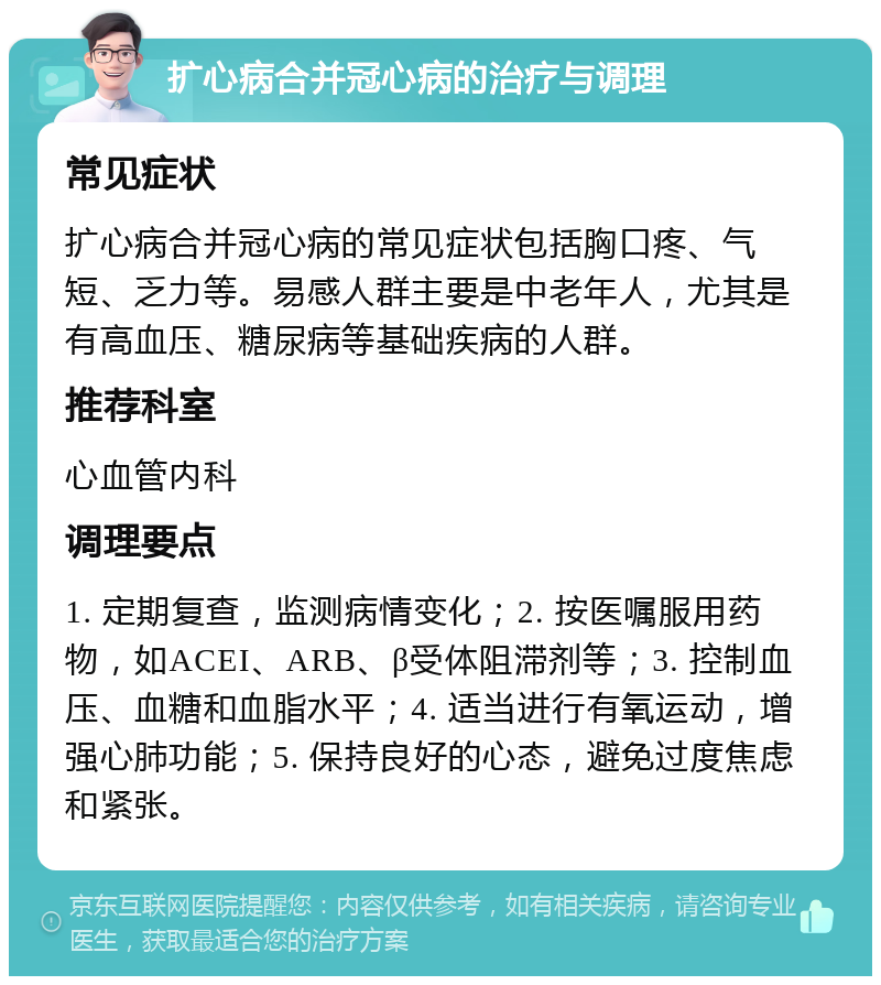 扩心病合并冠心病的治疗与调理 常见症状 扩心病合并冠心病的常见症状包括胸口疼、气短、乏力等。易感人群主要是中老年人，尤其是有高血压、糖尿病等基础疾病的人群。 推荐科室 心血管内科 调理要点 1. 定期复查，监测病情变化；2. 按医嘱服用药物，如ACEI、ARB、β受体阻滞剂等；3. 控制血压、血糖和血脂水平；4. 适当进行有氧运动，增强心肺功能；5. 保持良好的心态，避免过度焦虑和紧张。