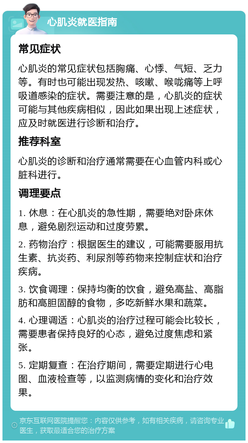 心肌炎就医指南 常见症状 心肌炎的常见症状包括胸痛、心悸、气短、乏力等。有时也可能出现发热、咳嗽、喉咙痛等上呼吸道感染的症状。需要注意的是，心肌炎的症状可能与其他疾病相似，因此如果出现上述症状，应及时就医进行诊断和治疗。 推荐科室 心肌炎的诊断和治疗通常需要在心血管内科或心脏科进行。 调理要点 1. 休息：在心肌炎的急性期，需要绝对卧床休息，避免剧烈运动和过度劳累。 2. 药物治疗：根据医生的建议，可能需要服用抗生素、抗炎药、利尿剂等药物来控制症状和治疗疾病。 3. 饮食调理：保持均衡的饮食，避免高盐、高脂肪和高胆固醇的食物，多吃新鲜水果和蔬菜。 4. 心理调适：心肌炎的治疗过程可能会比较长，需要患者保持良好的心态，避免过度焦虑和紧张。 5. 定期复查：在治疗期间，需要定期进行心电图、血液检查等，以监测病情的变化和治疗效果。