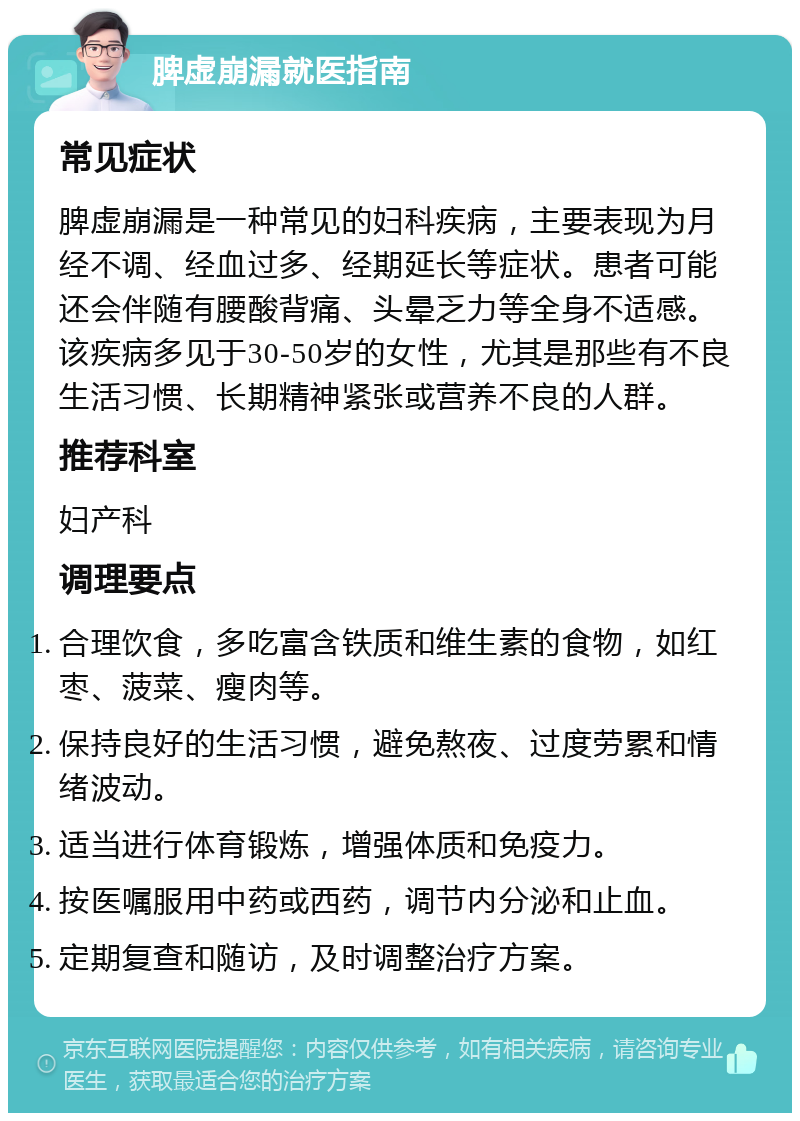 脾虚崩漏就医指南 常见症状 脾虚崩漏是一种常见的妇科疾病，主要表现为月经不调、经血过多、经期延长等症状。患者可能还会伴随有腰酸背痛、头晕乏力等全身不适感。该疾病多见于30-50岁的女性，尤其是那些有不良生活习惯、长期精神紧张或营养不良的人群。 推荐科室 妇产科 调理要点 合理饮食，多吃富含铁质和维生素的食物，如红枣、菠菜、瘦肉等。 保持良好的生活习惯，避免熬夜、过度劳累和情绪波动。 适当进行体育锻炼，增强体质和免疫力。 按医嘱服用中药或西药，调节内分泌和止血。 定期复查和随访，及时调整治疗方案。