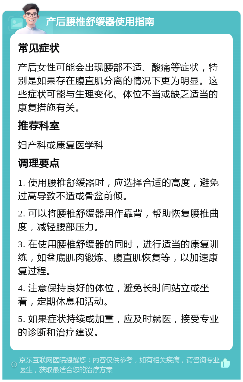 产后腰椎舒缓器使用指南 常见症状 产后女性可能会出现腰部不适、酸痛等症状，特别是如果存在腹直肌分离的情况下更为明显。这些症状可能与生理变化、体位不当或缺乏适当的康复措施有关。 推荐科室 妇产科或康复医学科 调理要点 1. 使用腰椎舒缓器时，应选择合适的高度，避免过高导致不适或骨盆前倾。 2. 可以将腰椎舒缓器用作靠背，帮助恢复腰椎曲度，减轻腰部压力。 3. 在使用腰椎舒缓器的同时，进行适当的康复训练，如盆底肌肉锻炼、腹直肌恢复等，以加速康复过程。 4. 注意保持良好的体位，避免长时间站立或坐着，定期休息和活动。 5. 如果症状持续或加重，应及时就医，接受专业的诊断和治疗建议。