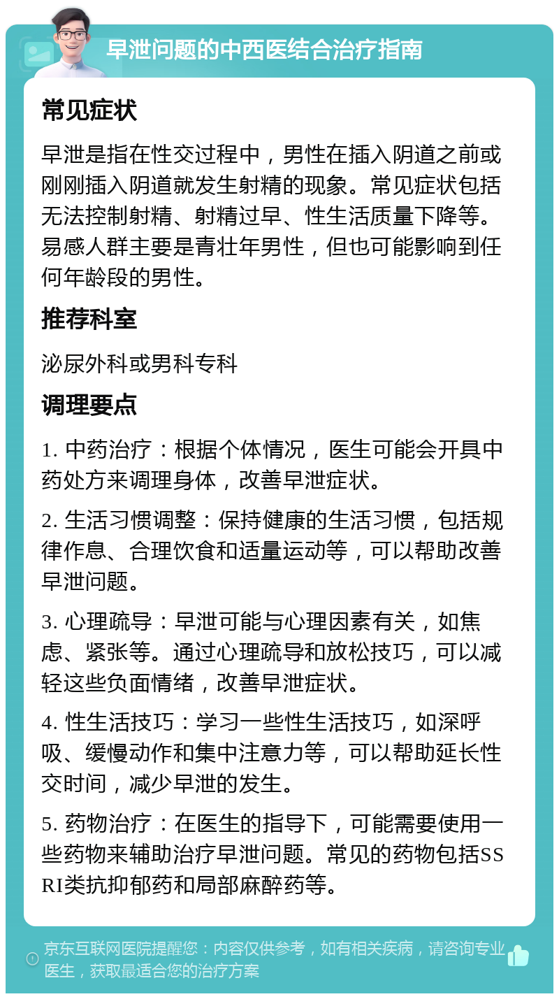 早泄问题的中西医结合治疗指南 常见症状 早泄是指在性交过程中，男性在插入阴道之前或刚刚插入阴道就发生射精的现象。常见症状包括无法控制射精、射精过早、性生活质量下降等。易感人群主要是青壮年男性，但也可能影响到任何年龄段的男性。 推荐科室 泌尿外科或男科专科 调理要点 1. 中药治疗：根据个体情况，医生可能会开具中药处方来调理身体，改善早泄症状。 2. 生活习惯调整：保持健康的生活习惯，包括规律作息、合理饮食和适量运动等，可以帮助改善早泄问题。 3. 心理疏导：早泄可能与心理因素有关，如焦虑、紧张等。通过心理疏导和放松技巧，可以减轻这些负面情绪，改善早泄症状。 4. 性生活技巧：学习一些性生活技巧，如深呼吸、缓慢动作和集中注意力等，可以帮助延长性交时间，减少早泄的发生。 5. 药物治疗：在医生的指导下，可能需要使用一些药物来辅助治疗早泄问题。常见的药物包括SSRI类抗抑郁药和局部麻醉药等。