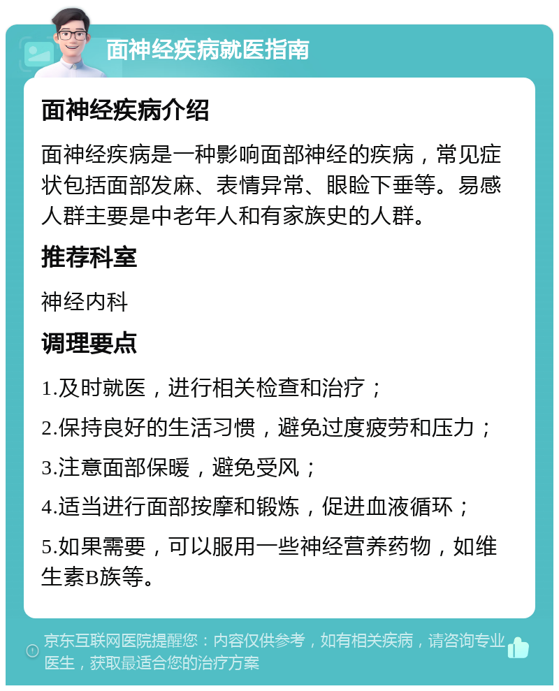 面神经疾病就医指南 面神经疾病介绍 面神经疾病是一种影响面部神经的疾病，常见症状包括面部发麻、表情异常、眼睑下垂等。易感人群主要是中老年人和有家族史的人群。 推荐科室 神经内科 调理要点 1.及时就医，进行相关检查和治疗； 2.保持良好的生活习惯，避免过度疲劳和压力； 3.注意面部保暖，避免受风； 4.适当进行面部按摩和锻炼，促进血液循环； 5.如果需要，可以服用一些神经营养药物，如维生素B族等。