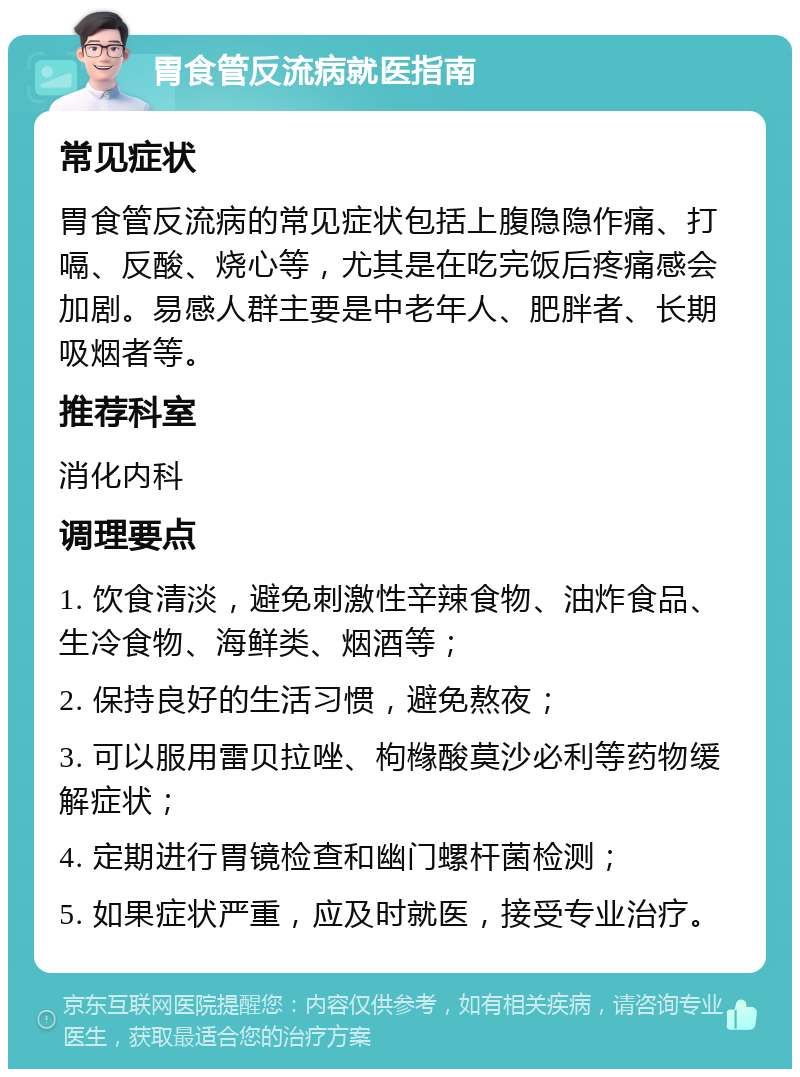 胃食管反流病就医指南 常见症状 胃食管反流病的常见症状包括上腹隐隐作痛、打嗝、反酸、烧心等，尤其是在吃完饭后疼痛感会加剧。易感人群主要是中老年人、肥胖者、长期吸烟者等。 推荐科室 消化内科 调理要点 1. 饮食清淡，避免刺激性辛辣食物、油炸食品、生冷食物、海鲜类、烟酒等； 2. 保持良好的生活习惯，避免熬夜； 3. 可以服用雷贝拉唑、枸橼酸莫沙必利等药物缓解症状； 4. 定期进行胃镜检查和幽门螺杆菌检测； 5. 如果症状严重，应及时就医，接受专业治疗。