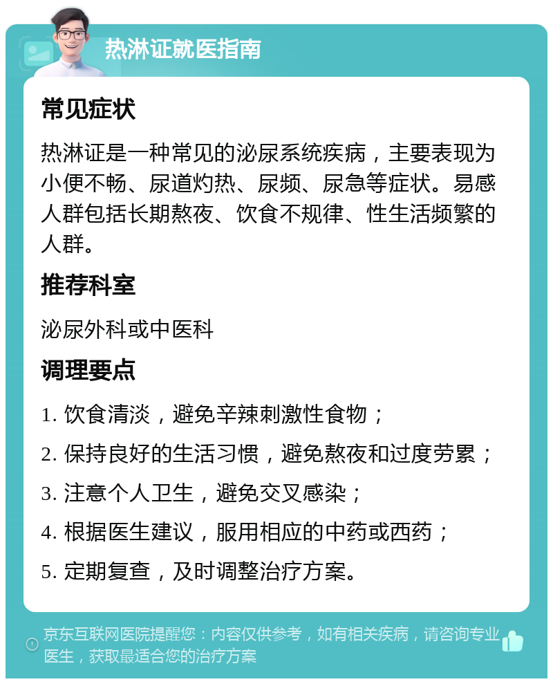 热淋证就医指南 常见症状 热淋证是一种常见的泌尿系统疾病，主要表现为小便不畅、尿道灼热、尿频、尿急等症状。易感人群包括长期熬夜、饮食不规律、性生活频繁的人群。 推荐科室 泌尿外科或中医科 调理要点 1. 饮食清淡，避免辛辣刺激性食物； 2. 保持良好的生活习惯，避免熬夜和过度劳累； 3. 注意个人卫生，避免交叉感染； 4. 根据医生建议，服用相应的中药或西药； 5. 定期复查，及时调整治疗方案。