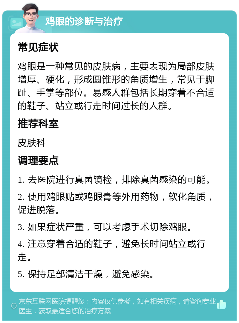 鸡眼的诊断与治疗 常见症状 鸡眼是一种常见的皮肤病，主要表现为局部皮肤增厚、硬化，形成圆锥形的角质增生，常见于脚趾、手掌等部位。易感人群包括长期穿着不合适的鞋子、站立或行走时间过长的人群。 推荐科室 皮肤科 调理要点 1. 去医院进行真菌镜检，排除真菌感染的可能。 2. 使用鸡眼贴或鸡眼膏等外用药物，软化角质，促进脱落。 3. 如果症状严重，可以考虑手术切除鸡眼。 4. 注意穿着合适的鞋子，避免长时间站立或行走。 5. 保持足部清洁干燥，避免感染。