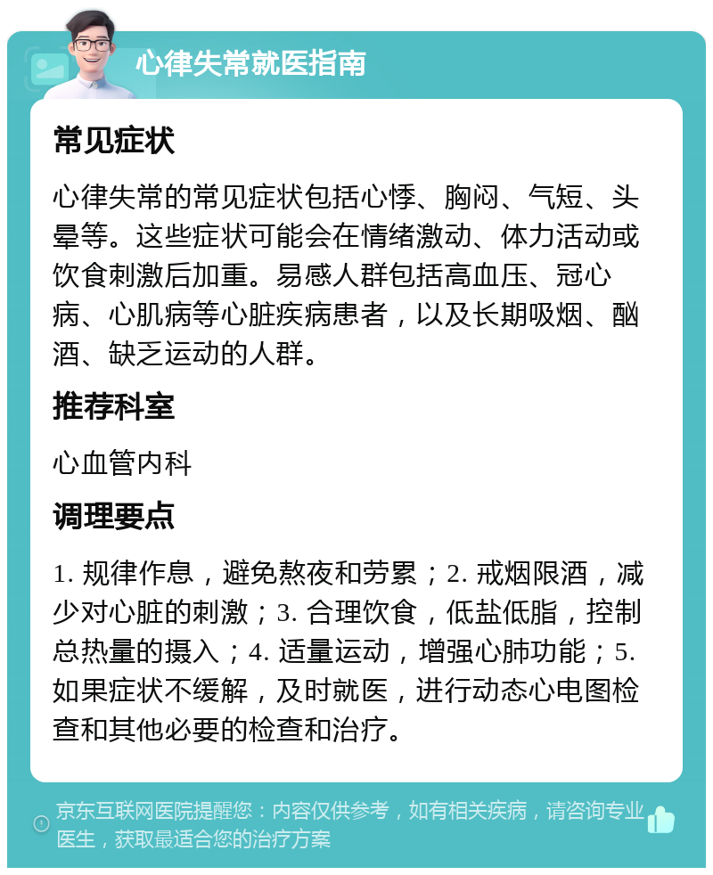 心律失常就医指南 常见症状 心律失常的常见症状包括心悸、胸闷、气短、头晕等。这些症状可能会在情绪激动、体力活动或饮食刺激后加重。易感人群包括高血压、冠心病、心肌病等心脏疾病患者，以及长期吸烟、酗酒、缺乏运动的人群。 推荐科室 心血管内科 调理要点 1. 规律作息，避免熬夜和劳累；2. 戒烟限酒，减少对心脏的刺激；3. 合理饮食，低盐低脂，控制总热量的摄入；4. 适量运动，增强心肺功能；5. 如果症状不缓解，及时就医，进行动态心电图检查和其他必要的检查和治疗。