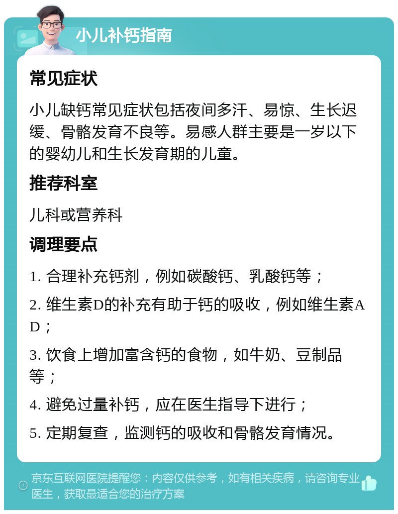 小儿补钙指南 常见症状 小儿缺钙常见症状包括夜间多汗、易惊、生长迟缓、骨骼发育不良等。易感人群主要是一岁以下的婴幼儿和生长发育期的儿童。 推荐科室 儿科或营养科 调理要点 1. 合理补充钙剂，例如碳酸钙、乳酸钙等； 2. 维生素D的补充有助于钙的吸收，例如维生素AD； 3. 饮食上增加富含钙的食物，如牛奶、豆制品等； 4. 避免过量补钙，应在医生指导下进行； 5. 定期复查，监测钙的吸收和骨骼发育情况。