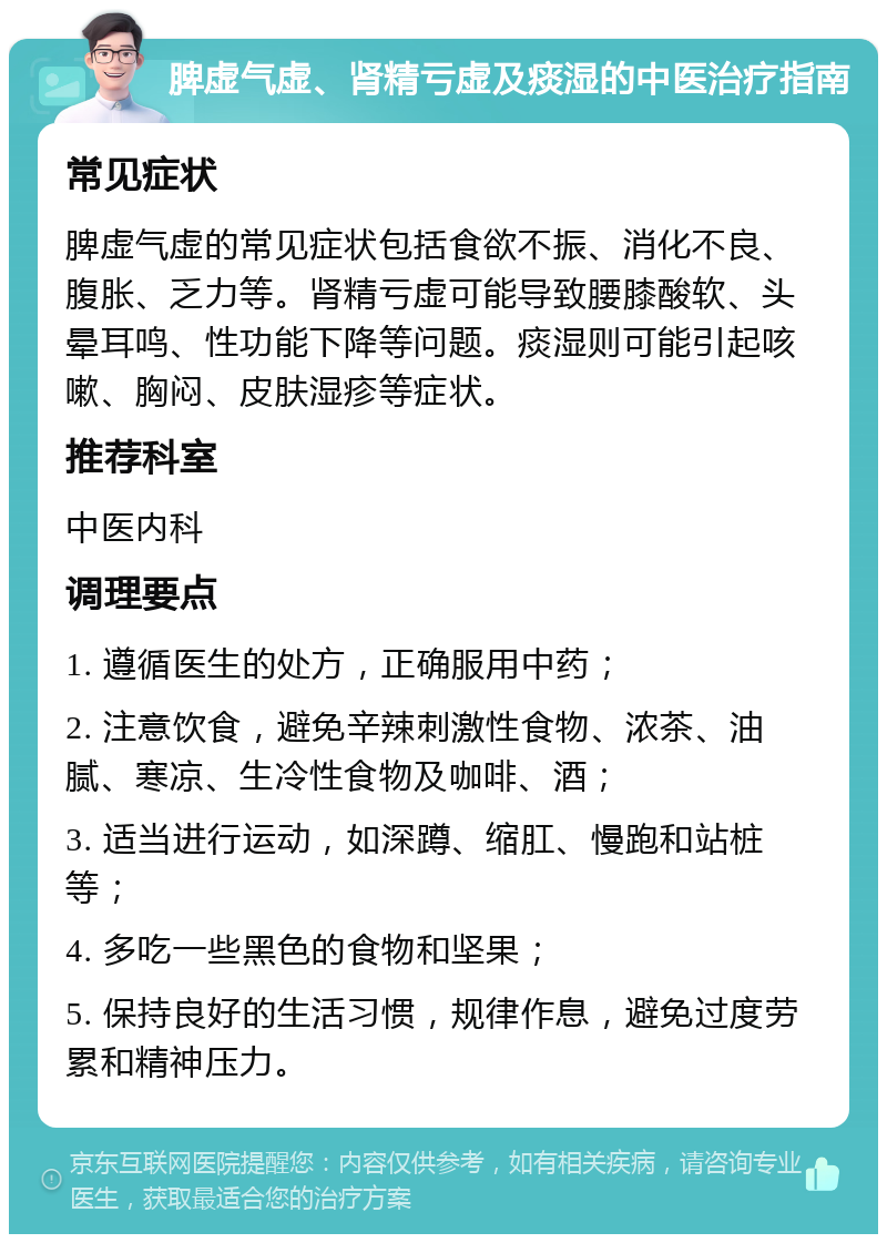 脾虚气虚、肾精亏虚及痰湿的中医治疗指南 常见症状 脾虚气虚的常见症状包括食欲不振、消化不良、腹胀、乏力等。肾精亏虚可能导致腰膝酸软、头晕耳鸣、性功能下降等问题。痰湿则可能引起咳嗽、胸闷、皮肤湿疹等症状。 推荐科室 中医内科 调理要点 1. 遵循医生的处方，正确服用中药； 2. 注意饮食，避免辛辣刺激性食物、浓茶、油腻、寒凉、生冷性食物及咖啡、酒； 3. 适当进行运动，如深蹲、缩肛、慢跑和站桩等； 4. 多吃一些黑色的食物和坚果； 5. 保持良好的生活习惯，规律作息，避免过度劳累和精神压力。