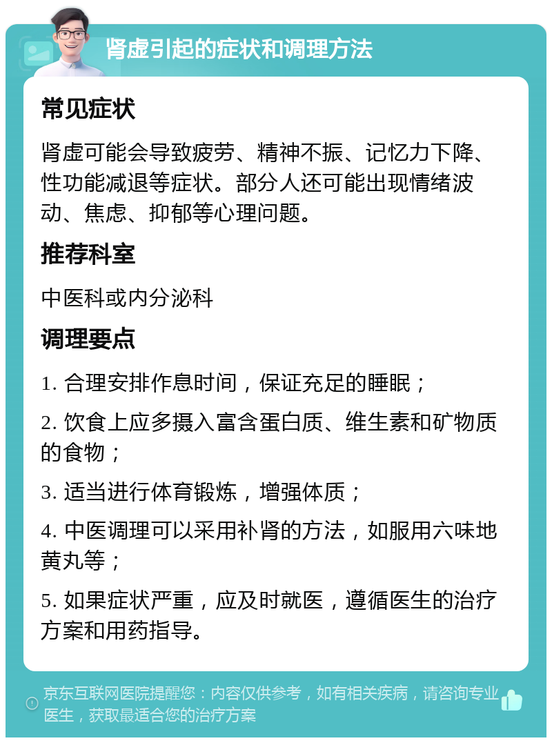 肾虚引起的症状和调理方法 常见症状 肾虚可能会导致疲劳、精神不振、记忆力下降、性功能减退等症状。部分人还可能出现情绪波动、焦虑、抑郁等心理问题。 推荐科室 中医科或内分泌科 调理要点 1. 合理安排作息时间，保证充足的睡眠； 2. 饮食上应多摄入富含蛋白质、维生素和矿物质的食物； 3. 适当进行体育锻炼，增强体质； 4. 中医调理可以采用补肾的方法，如服用六味地黄丸等； 5. 如果症状严重，应及时就医，遵循医生的治疗方案和用药指导。