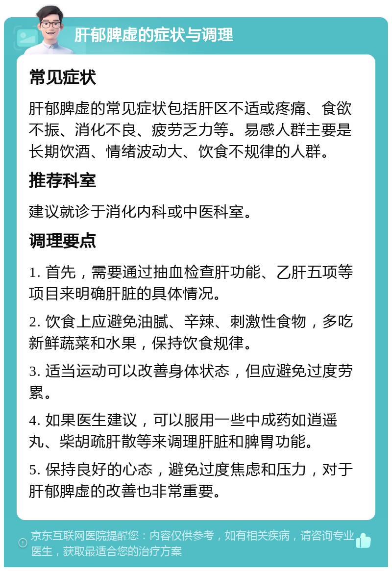 肝郁脾虚的症状与调理 常见症状 肝郁脾虚的常见症状包括肝区不适或疼痛、食欲不振、消化不良、疲劳乏力等。易感人群主要是长期饮酒、情绪波动大、饮食不规律的人群。 推荐科室 建议就诊于消化内科或中医科室。 调理要点 1. 首先，需要通过抽血检查肝功能、乙肝五项等项目来明确肝脏的具体情况。 2. 饮食上应避免油腻、辛辣、刺激性食物，多吃新鲜蔬菜和水果，保持饮食规律。 3. 适当运动可以改善身体状态，但应避免过度劳累。 4. 如果医生建议，可以服用一些中成药如逍遥丸、柴胡疏肝散等来调理肝脏和脾胃功能。 5. 保持良好的心态，避免过度焦虑和压力，对于肝郁脾虚的改善也非常重要。