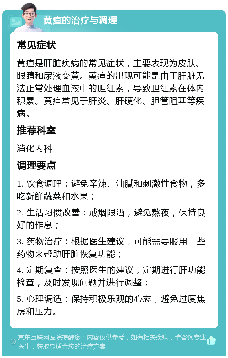 黄疸的治疗与调理 常见症状 黄疸是肝脏疾病的常见症状，主要表现为皮肤、眼睛和尿液变黄。黄疸的出现可能是由于肝脏无法正常处理血液中的胆红素，导致胆红素在体内积累。黄疸常见于肝炎、肝硬化、胆管阻塞等疾病。 推荐科室 消化内科 调理要点 1. 饮食调理：避免辛辣、油腻和刺激性食物，多吃新鲜蔬菜和水果； 2. 生活习惯改善：戒烟限酒，避免熬夜，保持良好的作息； 3. 药物治疗：根据医生建议，可能需要服用一些药物来帮助肝脏恢复功能； 4. 定期复查：按照医生的建议，定期进行肝功能检查，及时发现问题并进行调整； 5. 心理调适：保持积极乐观的心态，避免过度焦虑和压力。