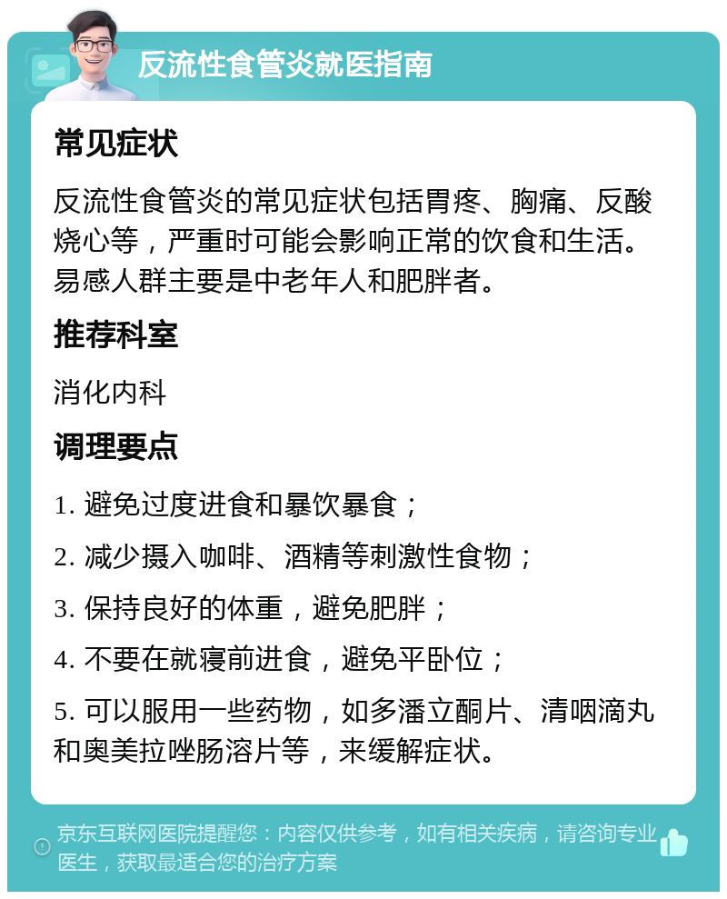 反流性食管炎就医指南 常见症状 反流性食管炎的常见症状包括胃疼、胸痛、反酸烧心等，严重时可能会影响正常的饮食和生活。易感人群主要是中老年人和肥胖者。 推荐科室 消化内科 调理要点 1. 避免过度进食和暴饮暴食； 2. 减少摄入咖啡、酒精等刺激性食物； 3. 保持良好的体重，避免肥胖； 4. 不要在就寝前进食，避免平卧位； 5. 可以服用一些药物，如多潘立酮片、清咽滴丸和奥美拉唑肠溶片等，来缓解症状。