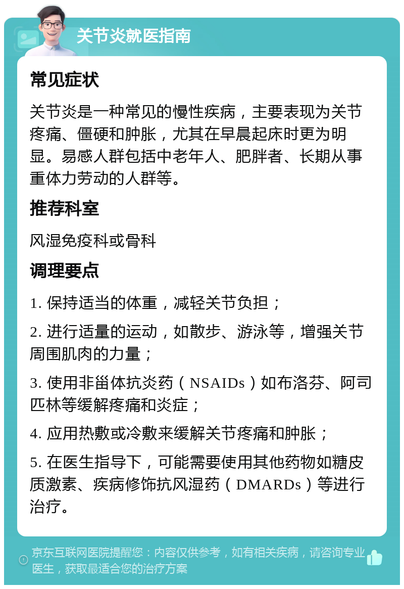 关节炎就医指南 常见症状 关节炎是一种常见的慢性疾病，主要表现为关节疼痛、僵硬和肿胀，尤其在早晨起床时更为明显。易感人群包括中老年人、肥胖者、长期从事重体力劳动的人群等。 推荐科室 风湿免疫科或骨科 调理要点 1. 保持适当的体重，减轻关节负担； 2. 进行适量的运动，如散步、游泳等，增强关节周围肌肉的力量； 3. 使用非甾体抗炎药（NSAIDs）如布洛芬、阿司匹林等缓解疼痛和炎症； 4. 应用热敷或冷敷来缓解关节疼痛和肿胀； 5. 在医生指导下，可能需要使用其他药物如糖皮质激素、疾病修饰抗风湿药（DMARDs）等进行治疗。