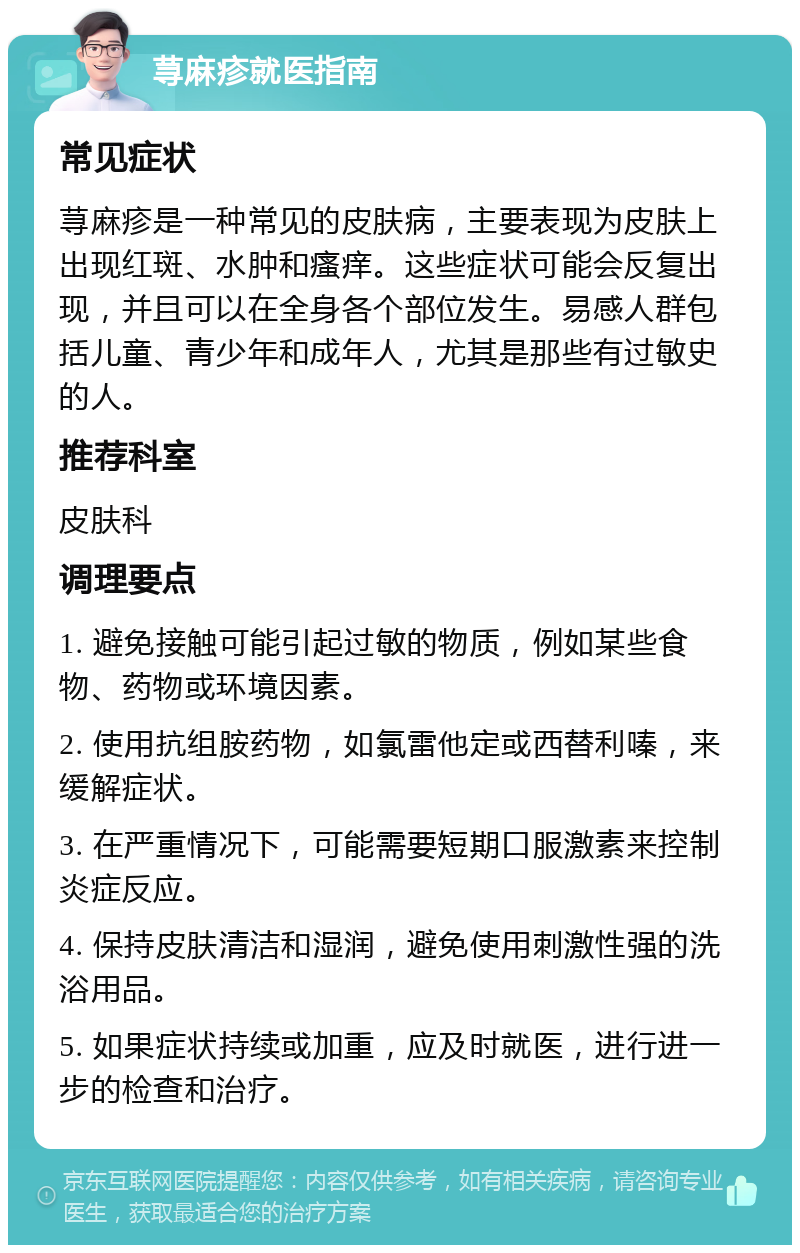 荨麻疹就医指南 常见症状 荨麻疹是一种常见的皮肤病，主要表现为皮肤上出现红斑、水肿和瘙痒。这些症状可能会反复出现，并且可以在全身各个部位发生。易感人群包括儿童、青少年和成年人，尤其是那些有过敏史的人。 推荐科室 皮肤科 调理要点 1. 避免接触可能引起过敏的物质，例如某些食物、药物或环境因素。 2. 使用抗组胺药物，如氯雷他定或西替利嗪，来缓解症状。 3. 在严重情况下，可能需要短期口服激素来控制炎症反应。 4. 保持皮肤清洁和湿润，避免使用刺激性强的洗浴用品。 5. 如果症状持续或加重，应及时就医，进行进一步的检查和治疗。