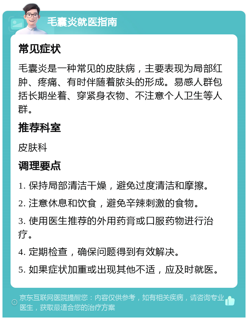 毛囊炎就医指南 常见症状 毛囊炎是一种常见的皮肤病，主要表现为局部红肿、疼痛、有时伴随着脓头的形成。易感人群包括长期坐着、穿紧身衣物、不注意个人卫生等人群。 推荐科室 皮肤科 调理要点 1. 保持局部清洁干燥，避免过度清洁和摩擦。 2. 注意休息和饮食，避免辛辣刺激的食物。 3. 使用医生推荐的外用药膏或口服药物进行治疗。 4. 定期检查，确保问题得到有效解决。 5. 如果症状加重或出现其他不适，应及时就医。