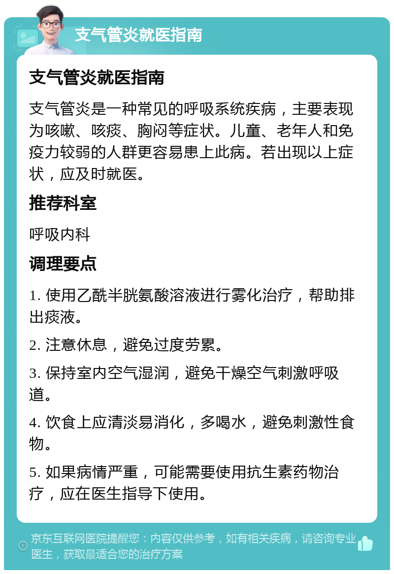 支气管炎就医指南 支气管炎就医指南 支气管炎是一种常见的呼吸系统疾病，主要表现为咳嗽、咳痰、胸闷等症状。儿童、老年人和免疫力较弱的人群更容易患上此病。若出现以上症状，应及时就医。 推荐科室 呼吸内科 调理要点 1. 使用乙酰半胱氨酸溶液进行雾化治疗，帮助排出痰液。 2. 注意休息，避免过度劳累。 3. 保持室内空气湿润，避免干燥空气刺激呼吸道。 4. 饮食上应清淡易消化，多喝水，避免刺激性食物。 5. 如果病情严重，可能需要使用抗生素药物治疗，应在医生指导下使用。