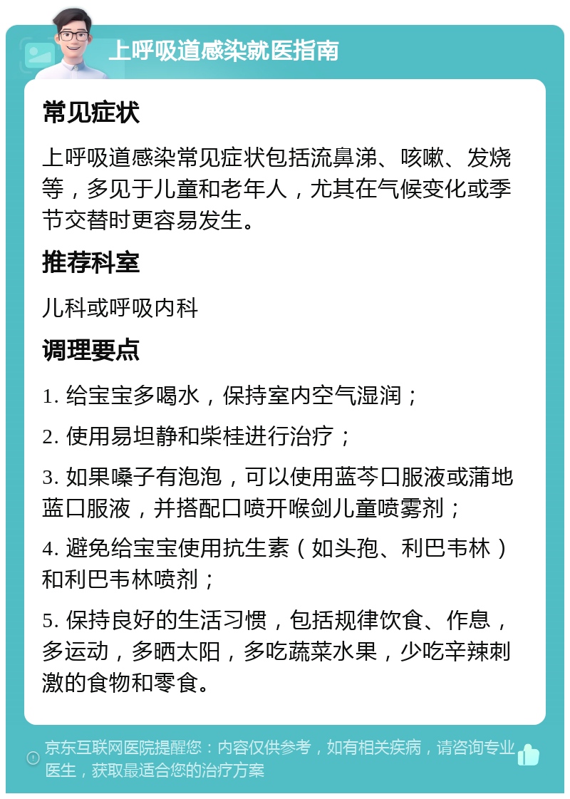 上呼吸道感染就医指南 常见症状 上呼吸道感染常见症状包括流鼻涕、咳嗽、发烧等，多见于儿童和老年人，尤其在气候变化或季节交替时更容易发生。 推荐科室 儿科或呼吸内科 调理要点 1. 给宝宝多喝水，保持室内空气湿润； 2. 使用易坦静和柴桂进行治疗； 3. 如果嗓子有泡泡，可以使用蓝芩口服液或蒲地蓝口服液，并搭配口喷开喉剑儿童喷雾剂； 4. 避免给宝宝使用抗生素（如头孢、利巴韦林）和利巴韦林喷剂； 5. 保持良好的生活习惯，包括规律饮食、作息，多运动，多晒太阳，多吃蔬菜水果，少吃辛辣刺激的食物和零食。