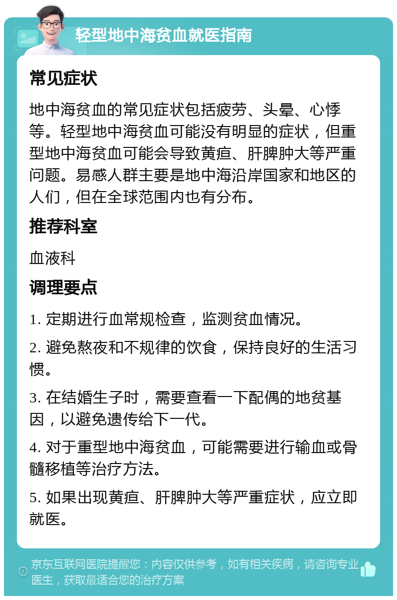 轻型地中海贫血就医指南 常见症状 地中海贫血的常见症状包括疲劳、头晕、心悸等。轻型地中海贫血可能没有明显的症状，但重型地中海贫血可能会导致黄疸、肝脾肿大等严重问题。易感人群主要是地中海沿岸国家和地区的人们，但在全球范围内也有分布。 推荐科室 血液科 调理要点 1. 定期进行血常规检查，监测贫血情况。 2. 避免熬夜和不规律的饮食，保持良好的生活习惯。 3. 在结婚生子时，需要查看一下配偶的地贫基因，以避免遗传给下一代。 4. 对于重型地中海贫血，可能需要进行输血或骨髓移植等治疗方法。 5. 如果出现黄疸、肝脾肿大等严重症状，应立即就医。