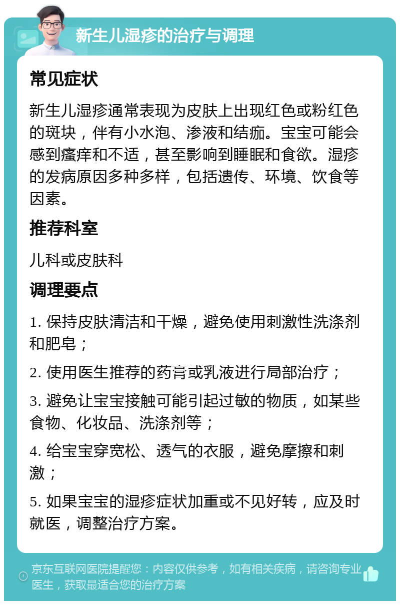 新生儿湿疹的治疗与调理 常见症状 新生儿湿疹通常表现为皮肤上出现红色或粉红色的斑块，伴有小水泡、渗液和结痂。宝宝可能会感到瘙痒和不适，甚至影响到睡眠和食欲。湿疹的发病原因多种多样，包括遗传、环境、饮食等因素。 推荐科室 儿科或皮肤科 调理要点 1. 保持皮肤清洁和干燥，避免使用刺激性洗涤剂和肥皂； 2. 使用医生推荐的药膏或乳液进行局部治疗； 3. 避免让宝宝接触可能引起过敏的物质，如某些食物、化妆品、洗涤剂等； 4. 给宝宝穿宽松、透气的衣服，避免摩擦和刺激； 5. 如果宝宝的湿疹症状加重或不见好转，应及时就医，调整治疗方案。