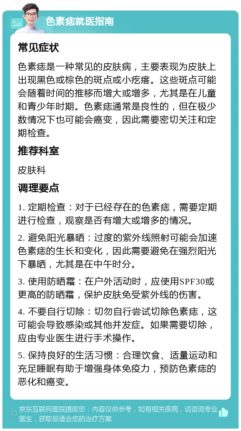 色素痣就医指南 常见症状 色素痣是一种常见的皮肤病，主要表现为皮肤上出现黑色或棕色的斑点或小疙瘩。这些斑点可能会随着时间的推移而增大或增多，尤其是在儿童和青少年时期。色素痣通常是良性的，但在极少数情况下也可能会癌变，因此需要密切关注和定期检查。 推荐科室 皮肤科 调理要点 1. 定期检查：对于已经存在的色素痣，需要定期进行检查，观察是否有增大或增多的情况。 2. 避免阳光暴晒：过度的紫外线照射可能会加速色素痣的生长和变化，因此需要避免在强烈阳光下暴晒，尤其是在中午时分。 3. 使用防晒霜：在户外活动时，应使用SPF30或更高的防晒霜，保护皮肤免受紫外线的伤害。 4. 不要自行切除：切勿自行尝试切除色素痣，这可能会导致感染或其他并发症。如果需要切除，应由专业医生进行手术操作。 5. 保持良好的生活习惯：合理饮食、适量运动和充足睡眠有助于增强身体免疫力，预防色素痣的恶化和癌变。