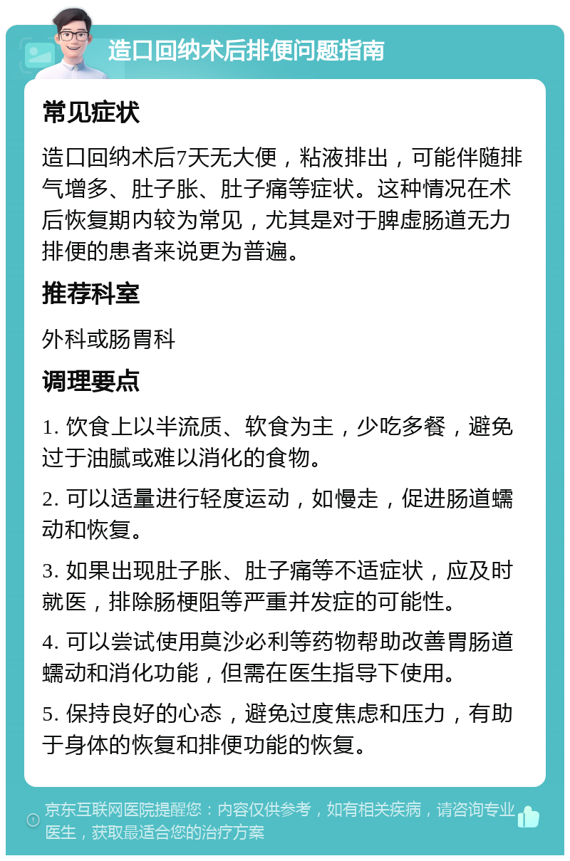 造口回纳术后排便问题指南 常见症状 造口回纳术后7天无大便，粘液排出，可能伴随排气增多、肚子胀、肚子痛等症状。这种情况在术后恢复期内较为常见，尤其是对于脾虚肠道无力排便的患者来说更为普遍。 推荐科室 外科或肠胃科 调理要点 1. 饮食上以半流质、软食为主，少吃多餐，避免过于油腻或难以消化的食物。 2. 可以适量进行轻度运动，如慢走，促进肠道蠕动和恢复。 3. 如果出现肚子胀、肚子痛等不适症状，应及时就医，排除肠梗阻等严重并发症的可能性。 4. 可以尝试使用莫沙必利等药物帮助改善胃肠道蠕动和消化功能，但需在医生指导下使用。 5. 保持良好的心态，避免过度焦虑和压力，有助于身体的恢复和排便功能的恢复。