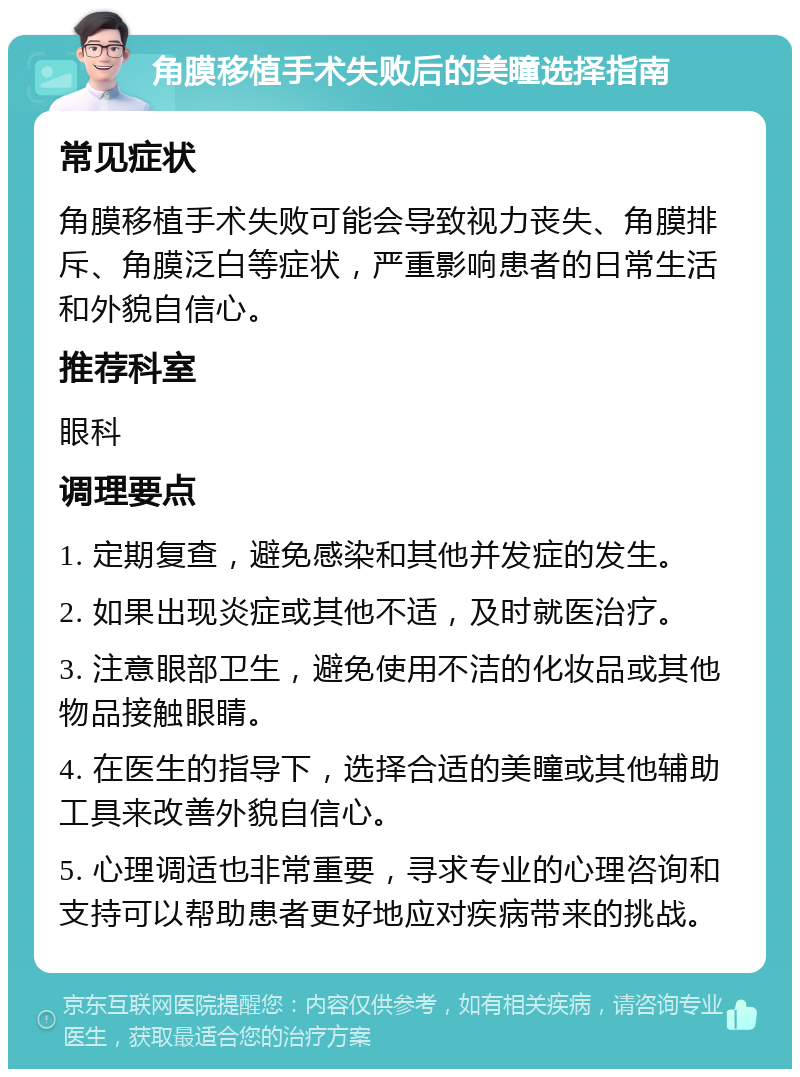 角膜移植手术失败后的美瞳选择指南 常见症状 角膜移植手术失败可能会导致视力丧失、角膜排斥、角膜泛白等症状，严重影响患者的日常生活和外貌自信心。 推荐科室 眼科 调理要点 1. 定期复查，避免感染和其他并发症的发生。 2. 如果出现炎症或其他不适，及时就医治疗。 3. 注意眼部卫生，避免使用不洁的化妆品或其他物品接触眼睛。 4. 在医生的指导下，选择合适的美瞳或其他辅助工具来改善外貌自信心。 5. 心理调适也非常重要，寻求专业的心理咨询和支持可以帮助患者更好地应对疾病带来的挑战。