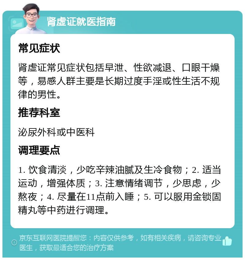 肾虚证就医指南 常见症状 肾虚证常见症状包括早泄、性欲减退、口眼干燥等，易感人群主要是长期过度手淫或性生活不规律的男性。 推荐科室 泌尿外科或中医科 调理要点 1. 饮食清淡，少吃辛辣油腻及生冷食物；2. 适当运动，增强体质；3. 注意情绪调节，少思虑，少熬夜；4. 尽量在11点前入睡；5. 可以服用金锁固精丸等中药进行调理。