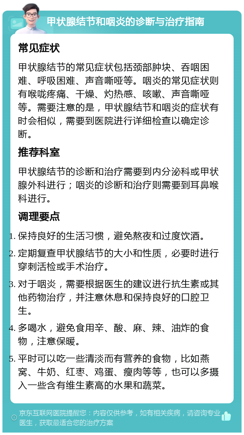 甲状腺结节和咽炎的诊断与治疗指南 常见症状 甲状腺结节的常见症状包括颈部肿块、吞咽困难、呼吸困难、声音嘶哑等。咽炎的常见症状则有喉咙疼痛、干燥、灼热感、咳嗽、声音嘶哑等。需要注意的是，甲状腺结节和咽炎的症状有时会相似，需要到医院进行详细检查以确定诊断。 推荐科室 甲状腺结节的诊断和治疗需要到内分泌科或甲状腺外科进行；咽炎的诊断和治疗则需要到耳鼻喉科进行。 调理要点 保持良好的生活习惯，避免熬夜和过度饮酒。 定期复查甲状腺结节的大小和性质，必要时进行穿刺活检或手术治疗。 对于咽炎，需要根据医生的建议进行抗生素或其他药物治疗，并注意休息和保持良好的口腔卫生。 多喝水，避免食用辛、酸、麻、辣、油炸的食物，注意保暖。 平时可以吃一些清淡而有营养的食物，比如燕窝、牛奶、红枣、鸡蛋、瘦肉等等，也可以多摄入一些含有维生素高的水果和蔬菜。